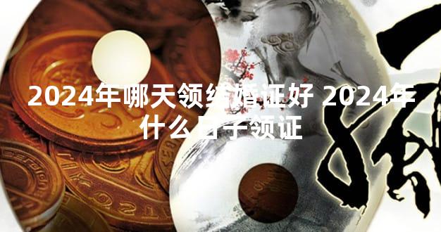 2024年哪天领结婚证好 2024年什么日子领证